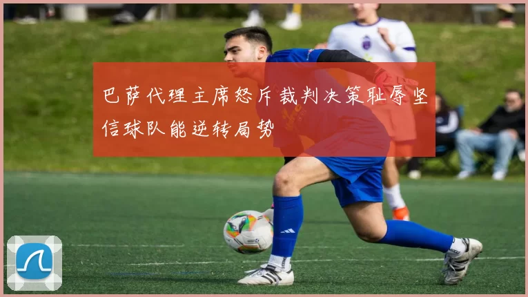 巴萨代理主席怒斥裁判决策耻辱坚信球队能逆转局势
