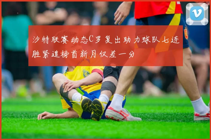 沙特联赛动态C罗复出助力球队七连胜紧追榜首新月仅差一分