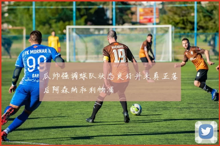 瓜帅强调球队状态良好并未真正落后阿森纳和利物浦