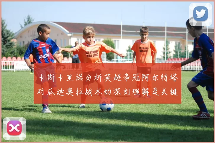 卡斯卡里诺分析英超争冠阿尔特塔对瓜迪奥拉战术的深刻理解是关键