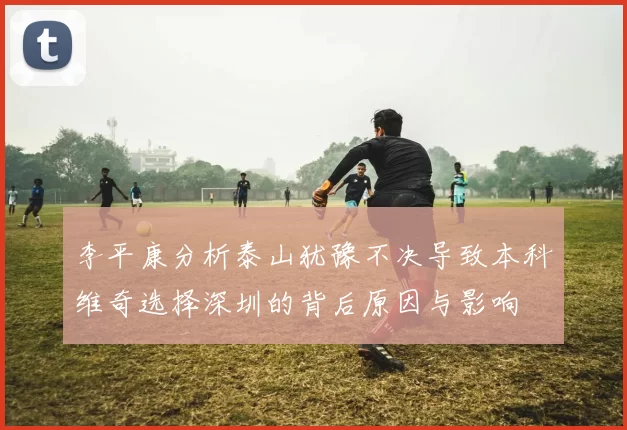 李平康分析泰山犹豫不决导致本科维奇选择深圳的背后原因与影响