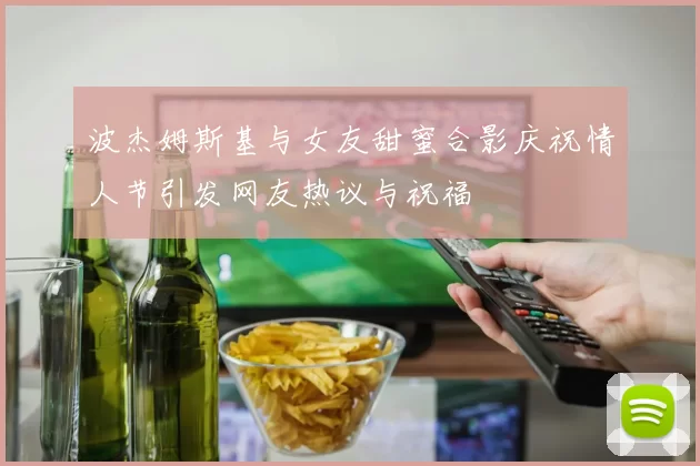 波杰姆斯基与女友甜蜜合影庆祝情人节引发网友热议与祝福