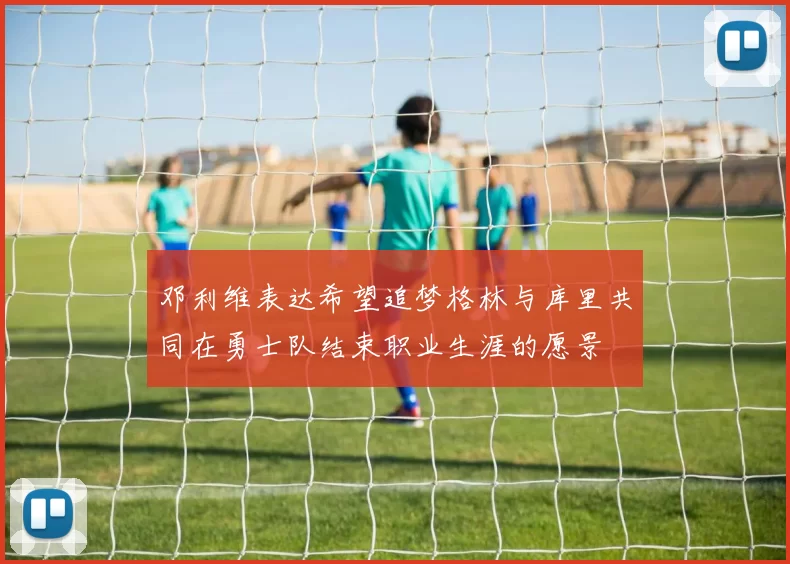 邓利维表达希望追梦格林与库里共同在勇士队结束职业生涯的愿景