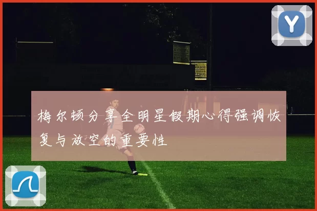 梅尔顿分享全明星假期心得强调恢复与放空的重要性