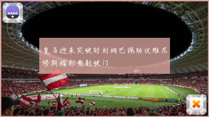 皇马迎来突破时刻姆巴佩助攻维尼修斯精彩兜射破门