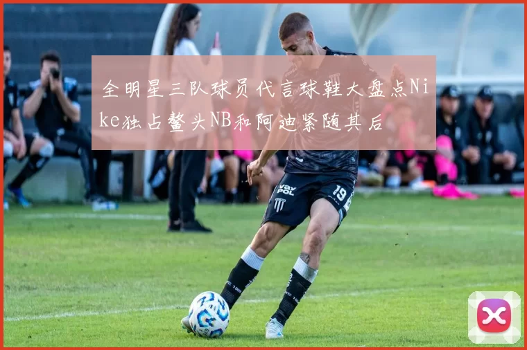 全明星三队球员代言球鞋大盘点Nike独占鳌头NB和阿迪紧随其后