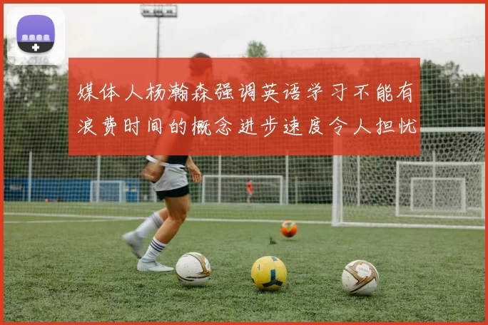 媒体人杨瀚森强调英语学习不能有浪费时间的概念进步速度令人担忧
