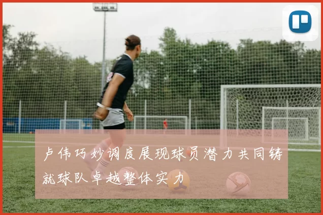 卢伟巧妙调度展现球员潜力共同铸就球队卓越整体实力