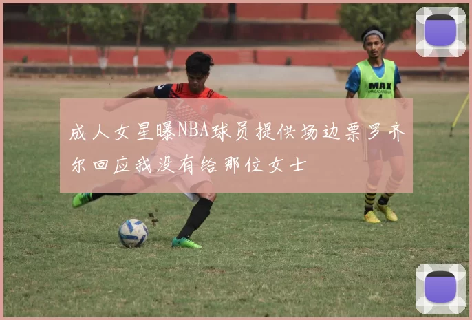 成人女星曝NBA球员提供场边票罗齐尔回应我没有给那位女士