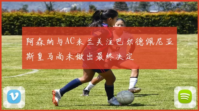阿森纳与AC米兰关注巴尔德佩尼亚斯皇马尚未做出最终决定