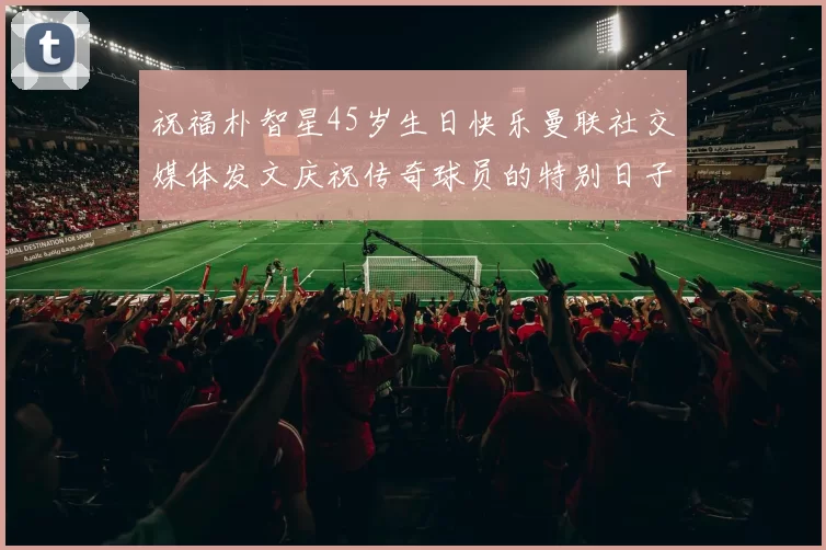 祝福朴智星45岁生日快乐曼联社交媒体发文庆祝传奇球员的特别日子