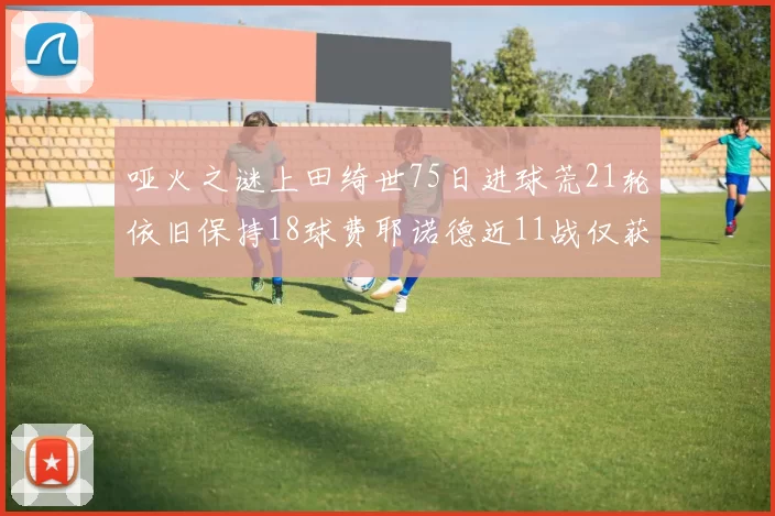 哑火之谜上田绮世75日进球荒21轮依旧保持18球费耶诺德近11战仅获3胜