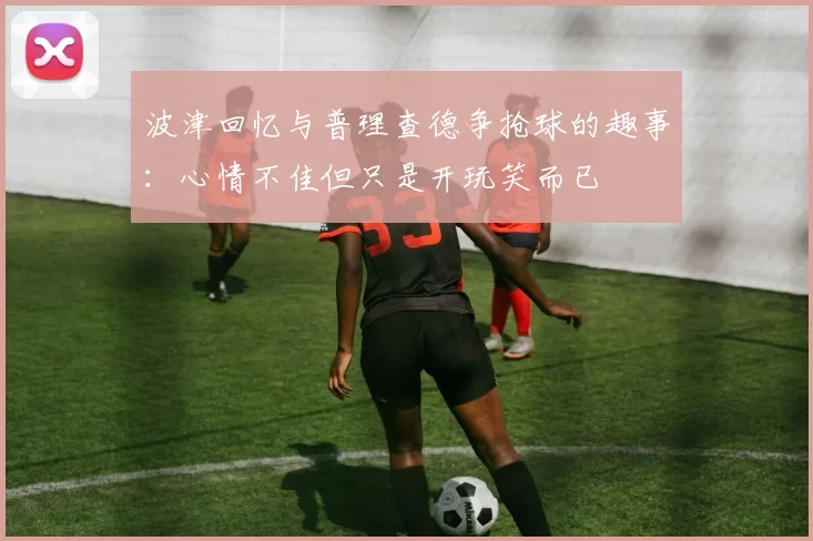 波津回忆与普理查德争抢球的趣事：心情不佳但只是开玩笑而已