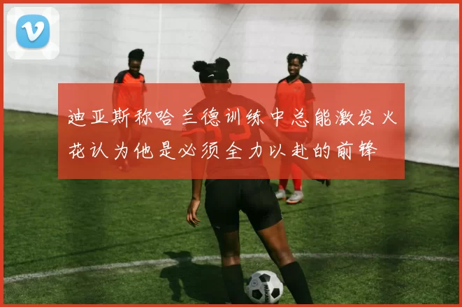 迪亚斯称哈兰德训练中总能激发火花认为他是必须全力以赴的前锋