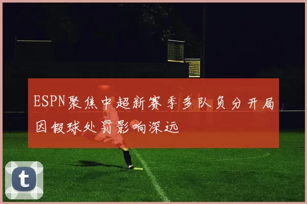 ESPN聚焦中超新赛季多队负分开局因假球处罚影响深远