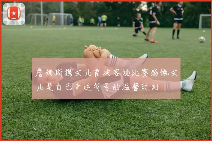 詹姆斯携女儿首次客场比赛感慨女儿是自己幸运符号的温馨时刻
