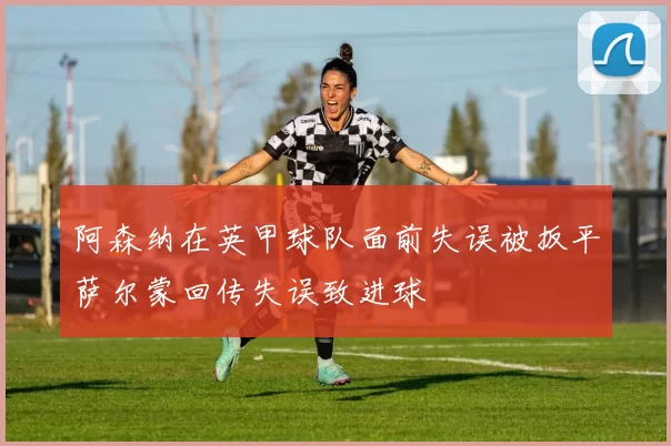 阿森纳在英甲球队面前失误被扳平萨尔蒙回传失误致进球
